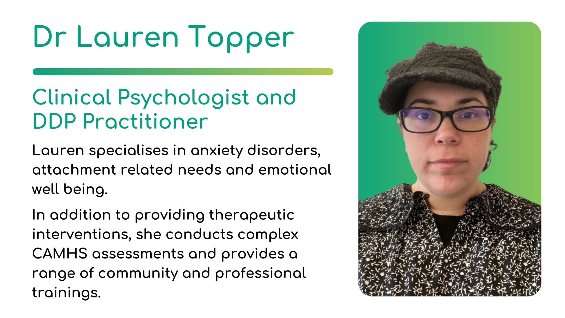 Dr Lauren Topper - Clinical Psychologist and DDP Practitioner. Lauren specialises in anxiety disorders, attachment related needs and emotional well being. In addition to providing therapeutic interventions, she conducts complex CAMHS assessments and provides a range of community and professional trainings.