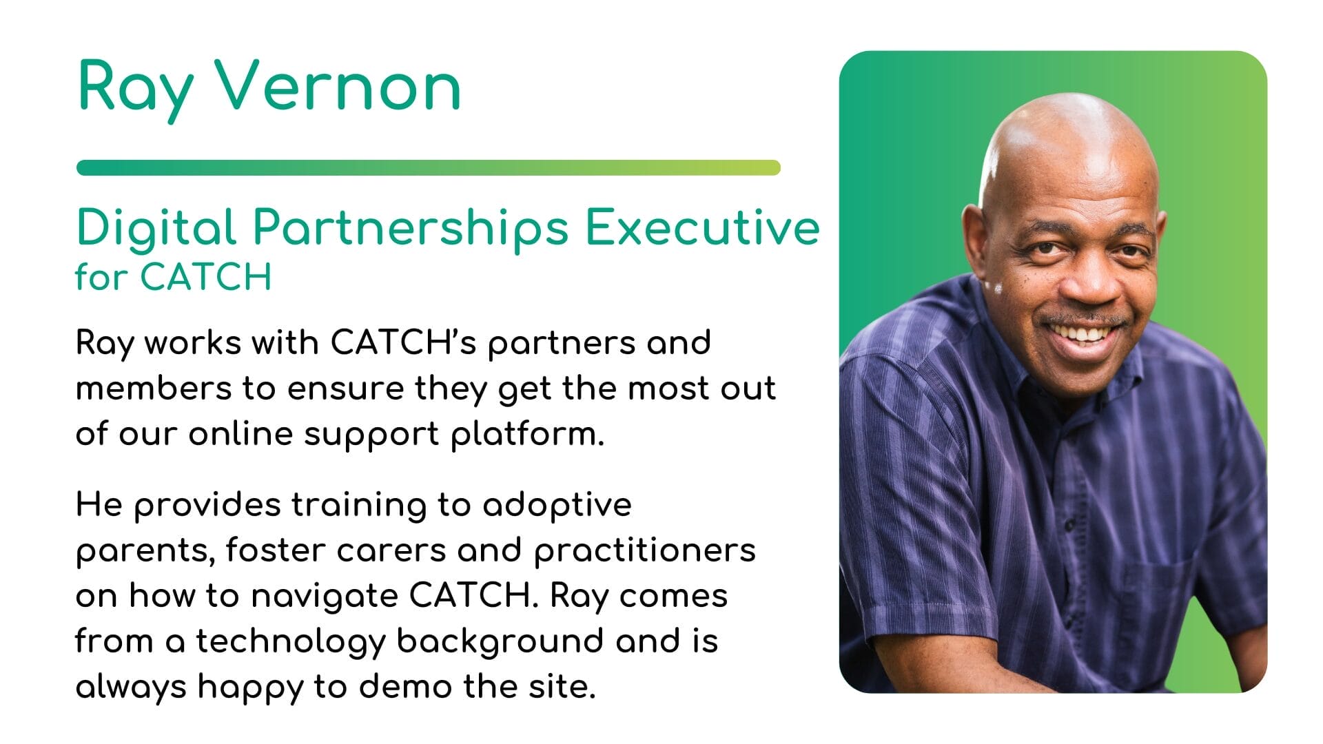 Ray Vernon bio | CATCH Ray Vernon - Digital Partnerships Executive for CATCH. Ray works with CATCH’s partners and members to ensure they get the most out of our online support platform. He provides training to adoptive parents, foster carers and practitioners on how to navigate CATCH. Ray comes from a technology background and is always happy to demo the site.