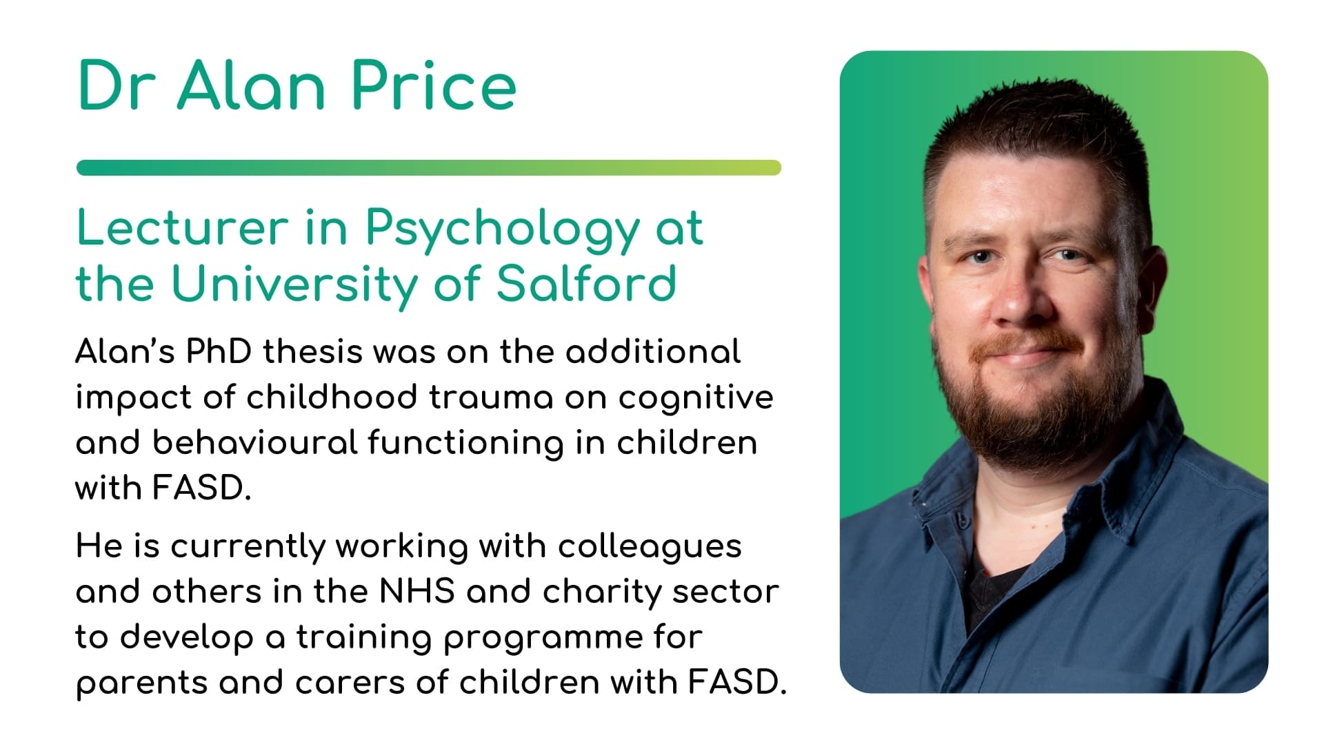 Dr Alan Price - Lecturer in Psychology at the University of Salford. Alan’s PhD thesis was on the additional impact of childhood trauma on cognitive and behavioural functioning in children with FASD. He is currently working with colleagues and others in the NHS and charity sector to develop a training programme for parents and carers of children with FASD.