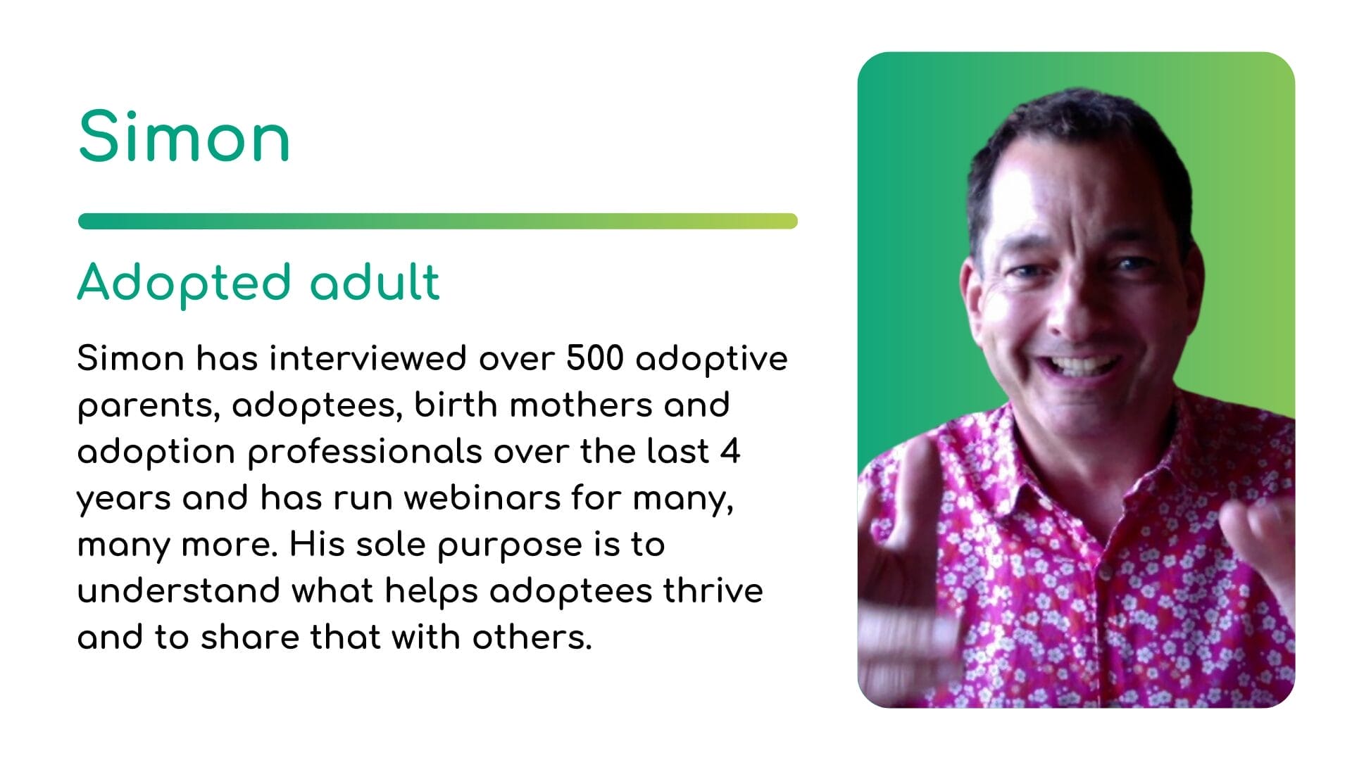 Simon | CATCH Simon, an adopted adult, has interviewed over 500 adoptive parents, adoptees, birth mothers and adoption professionals over the last 4 years and has run webinars for many, many more. His sole purpose is to understand what helps adoptees thrive and to share that with others.